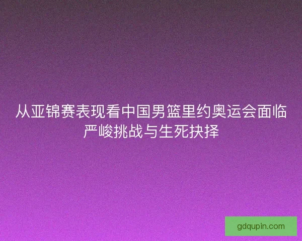 从亚锦赛表现看中国男篮里约奥运会面临严峻挑战与生死抉择